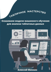 Табличное мастерство. Осваиваем модели машинного обучения для анализа табличных данных — Алексей Михнин