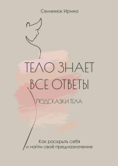 Тело знает все ответы. Как раскрыть себя и найти свое предназначение — Ирина Семенюк