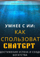 Умнее с ИИ: Как использовать ChatGPT для достижения успеха и создания богатства — Chat GPT 4