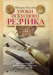 Уроки искусного резчика. Вырезаем из дерева фигурки людей и животных, посуду, статуэтки — Михаил Ильяев