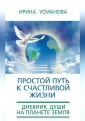 Простой путь к счастливой жизни. Дневник Души на планете Земля — Ирина Усманова